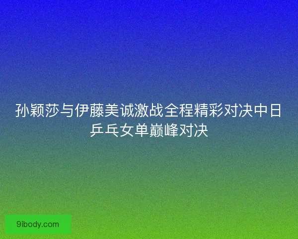 孙颖莎与伊藤美诚激战全程精彩对决中日乒乓女单巅峰对决