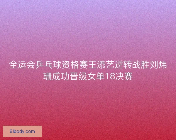 全运会乒乓球资格赛王添艺逆转战胜刘炜珊成功晋级女单18决赛