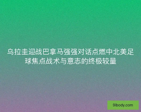 乌拉圭迎战巴拿马强强对话点燃中北美足球焦点战术与意志的终极较量