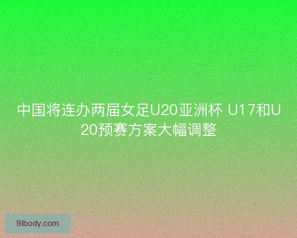 中国将连办两届女足U20亚洲杯 U17和U20预赛方案大幅调整
