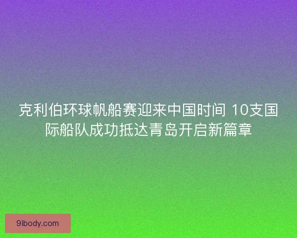 克利伯环球帆船赛迎来中国时间 10支国际船队成功抵达青岛开启新篇章