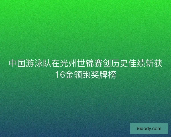 中国游泳队在光州世锦赛创历史佳绩斩获16金领跑奖牌榜
