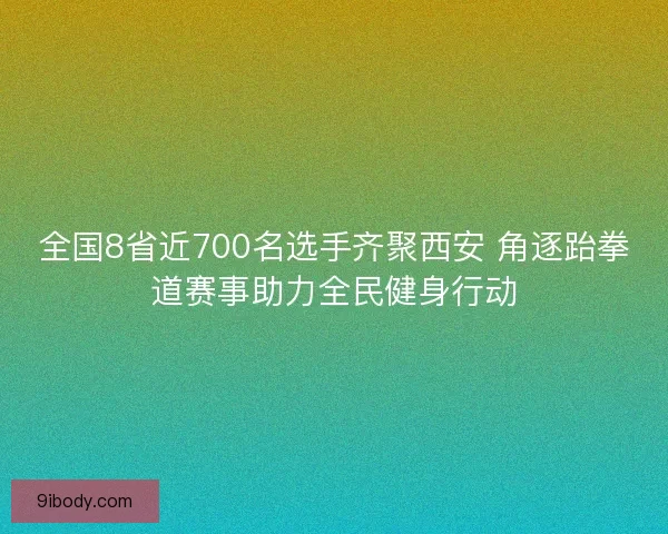 全国8省近700名选手齐聚西安 角逐跆拳道赛事助力全民健身行动