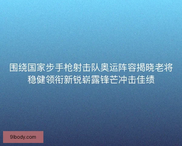 围绕国家步手枪射击队奥运阵容揭晓老将稳健领衔新锐崭露锋芒冲击佳绩
