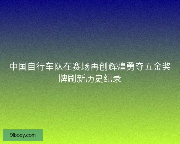 中国自行车队在赛场再创辉煌勇夺五金奖牌刷新历史纪录