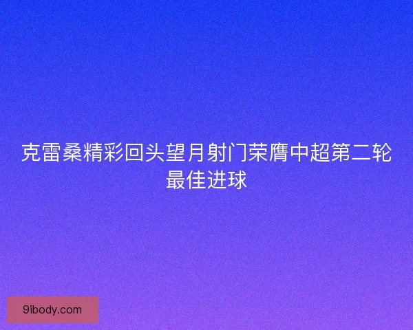 克雷桑精彩回头望月射门荣膺中超第二轮最佳进球
