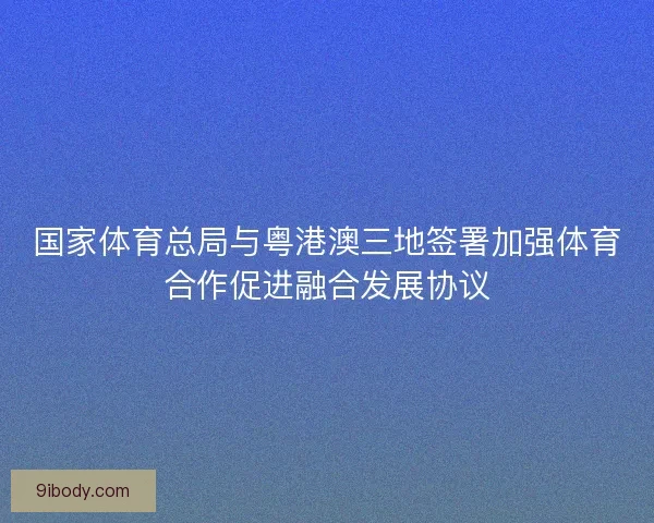 国家体育总局与粤港澳三地签署加强体育合作促进融合发展协议